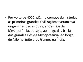 • Por volta de 4000 a.C., no começo da história,
  as primeiras grandes civilizações tiveram sua
  origem nas bacias dos grandes rios da
  Mesopotâmia, ou seja, ao longo das bacias
  dos grandes rios da Mesopotâmia, ao longo
  do Nilo no Egito e do Ganges na Índia.
 
