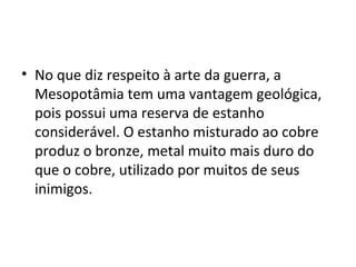 • No que diz respeito à arte da guerra, a
  Mesopotâmia tem uma vantagem geológica,
  pois possui uma reserva de estanho
  considerável. O estanho misturado ao cobre
  produz o bronze, metal muito mais duro do
  que o cobre, utilizado por muitos de seus
  inimigos.
 