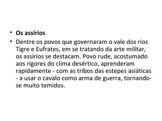 • Os assírios
• Dentre os povos que governaram o vale dos rios
  Tigre e Eufrates, em se tratando da arte militar,
  os assírios se destacam. Povo rude, acostumado
  aos rigores do clima desértico, aprenderam
  rapidamente - com as tribos das estepes asiáticas
  - a usar o cavalo como arma de guerra, tornando-
  se muito temidos.
 