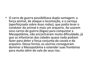 • O carro de guerra possibilitava dupla vantagem: a
  força animal, de ataque e locomoção, e a carroça
  (aperfeiçoada sobre duas rodas), que podia levar o
  condutor do animal e mais um arqueiro. Ao usarem
  seus carros de guerra (bigas) para conquistar a
  Mesopotâmia, não encontraram muita dificuldade, já
  que as infantarias das cidades quase nada podiam
  fazer para deter a força conjunta do cavalo e do
  arqueiro. Dessa forma, os assírios conseguiram
  dominar a Mesopotâmia e estender suas fronteiras
  para muito além do vale de seus rios.
 