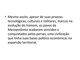 • Mesmo assim, apesar de suas proezas
  tecnológicas, culturais e militares, marcos na
  evolução do homem, os povos da
  Mesopotâmia acabaram vencidos e
  conquistados pelos persas, uma civilização
  que tinha suas bases político-econômicas na
  expansão territorial.
 