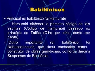 Babilônicos
- Principal rei babilônico foi Hamurabi
     Hamurabi elaborou o primeiro código de leis
  escritas (Código de Hamurabi) baseado no
  princípio de Talião (Olho por olho, dente por
  dente)
- Outro      importante    rei    babilônico   foi
  Nabucodonosor, que ficou conhecido como
  construtor de obras grandiosas, como os Jardins
  Suspensos da Babilônia.
 