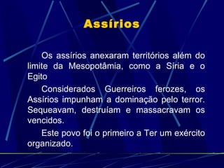 Assírios

    Os assírios anexaram territórios além do
limite da Mesopotâmia, como a Síria e o
Egito
    Considerados Guerreiros ferozes, os
Assírios impunham a dominação pelo terror.
Sequeavam, destruíam e massacravam os
vencidos.
    Este povo foi o primeiro a Ter um exército
organizado.
 