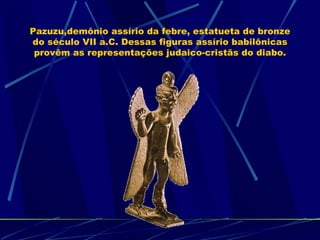 Pazuzu,demônio assírio da febre, estatueta de bronze
do século VII a.C. Dessas figuras assírio babilônicas
 provêm as representações judaico-cristãs do diabo.
 