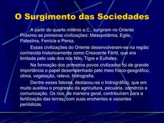 O Surgimento das Sociedades
        A partir do quarto milênio a.C., surgiram no Oriente
 Próximo as primeiras civilizações: Mesopotâmia, Egito,
 Palestina, Fenícia e Persa.
        Essas civilizações do Oriente desenvolveram-se na região
 conhecida historicamente como Crescente Fértil, que era
 limitada pelo vale dos rios Nilo, Tigre e Eufrates.
        Na formação dos primeiros povos civilizados foi de grande
 importância o papel desempenhado pelo meio físico-geográfico,
 clima, vegetação, relevo, hidrografia.
        Dentre esses fatores, destacou-se o hidrográfico, que em
 muito auxiliou o progresso da agricultura, pecuária, comércio e
 comunicação. Os rios, de maneira geral, contribuíram para a
 fertilização das terras, com suas enchentes e vazantes
 periódicas.
 