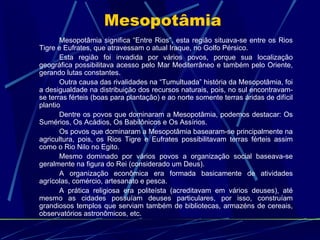 Mesopotâmia
       Mesopotâmia significa “Entre Rios”, esta região situava-se entre os Rios
Tigre e Eufrates, que atravessam o atual Iraque, no Golfo Pérsico.
       Esta região foi invadida por vários povos, porque sua localização
geográfica possibilitava acesso pelo Mar Mediterrâneo e também pelo Oriente,
gerando lutas constantes.
       Outra causa das rivalidades na “Tumultuada” história da Mesopotâmia, foi
a desigualdade na distribuição dos recursos naturais, pois, no sul encontravam-
se terras férteis (boas para plantação) e ao norte somente terras áridas de difícil
plantio
       Dentre os povos que dominaram a Mesopotâmia, podemos destacar: Os
Sumérios, Os Acádios, Os Babilônicos e Os Assírios.
       Os povos que dominaram a Mesopotâmia basearam-se principalmente na
agricultura, pois, os Rios Tigre e Eufrates possibilitavam terras férteis assim
como o Rio Nilo no Egito.
       Mesmo dominado por vários povos a organização social baseava-se
geralmente na figura do Rei (considerado um Deus).
       A organização econômica era formada basicamente de atividades
agrícolas, comércio, artesanato e pesca.
       A prática religiosa era politeísta (acreditavam em vários deuses), até
mesmo as cidades possuíam deuses particulares, por isso, construíam
grandiosos templos que serviam também de bibliotecas, armazéns de cereais,
observatórios astronômicos, etc.
 