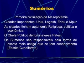Sumérios
       Primeira civilização da Mesopotâmia
Cidades Importantes: Uruk, Lagash, Eridu e Nipur
As cidades tinham autonomia Religiosa, política e
  econômica.
O Chefe Político denominava-se Patesi
Os Sumérios são responsáveis pela forma de
  escrita mais antiga que se tem conhecimento
  (Escrita Cuneiforme)
 