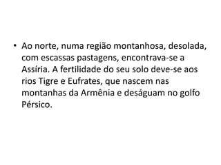 • Ao norte, numa região montanhosa, desolada,
com escassas pastagens, encontrava-se a
Assíria. A fertilidade do seu solo deve-se aos
rios Tigre e Eufrates, que nascem nas
montanhas da Armênia e deságuam no golfo
Pérsico.
 