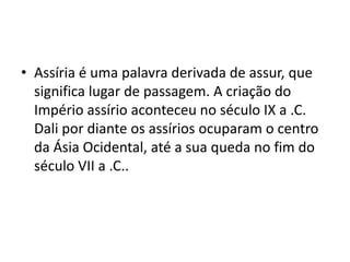 • Assíria é uma palavra derivada de assur, que
significa lugar de passagem. A criação do
Império assírio aconteceu no século IX a .C.
Dali por diante os assírios ocuparam o centro
da Ásia Ocidental, até a sua queda no fim do
século VII a .C..
 