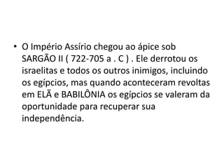 • O Império Assírio chegou ao ápice sob
SARGÃO II ( 722-705 a . C ) . Ele derrotou os
israelitas e todos os outros inimigos, incluindo
os egípcios, mas quando aconteceram revoltas
em ELÃ e BABILÔNIA os egípcios se valeram da
oportunidade para recuperar sua
independência.
 