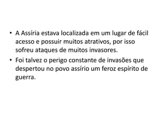 • A Assíria estava localizada em um lugar de fácil
acesso e possuir muitos atrativos, por isso
sofreu ataques de muitos invasores.
• Foi talvez o perigo constante de invasões que
despertou no povo assírio um feroz espírito de
guerra.
 