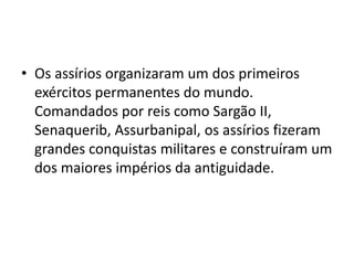 • Os assírios organizaram um dos primeiros
exércitos permanentes do mundo.
Comandados por reis como Sargão II,
Senaquerib, Assurbanipal, os assírios fizeram
grandes conquistas militares e construíram um
dos maiores impérios da antiguidade.
 