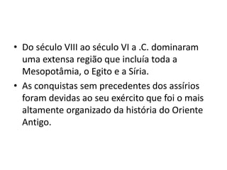 • Do século VIII ao século VI a .C. dominaram
uma extensa região que incluía toda a
Mesopotâmia, o Egito e a Síria.
• As conquistas sem precedentes dos assírios
foram devidas ao seu exército que foi o mais
altamente organizado da história do Oriente
Antigo.
 