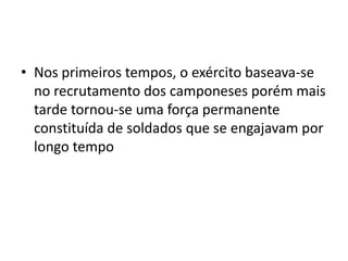 • Nos primeiros tempos, o exército baseava-se
no recrutamento dos camponeses porém mais
tarde tornou-se uma força permanente
constituída de soldados que se engajavam por
longo tempo
 