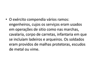 • O exército compendia vários ramos:
engenheiros, cujos os serviços eram usados
em operações de sitio como nas marchas,
cavalaria, corpo de carretas, infantaria em que
se incluíam ladeiros e arqueiros. Os soldados
eram providos de malhas protetoras, escudos
de metal ou vime.
 
