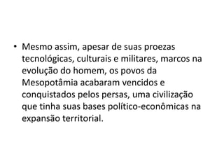 • Mesmo assim, apesar de suas proezas
tecnológicas, culturais e militares, marcos na
evolução do homem, os povos da
Mesopotâmia acabaram vencidos e
conquistados pelos persas, uma civilização
que tinha suas bases político-econômicas na
expansão territorial.
 