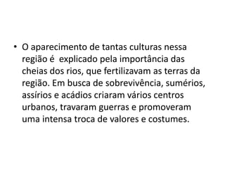 • O aparecimento de tantas culturas nessa
região é explicado pela importância das
cheias dos rios, que fertilizavam as terras da
região. Em busca de sobrevivência, sumérios,
assírios e acádios criaram vários centros
urbanos, travaram guerras e promoveram
uma intensa troca de valores e costumes.
 