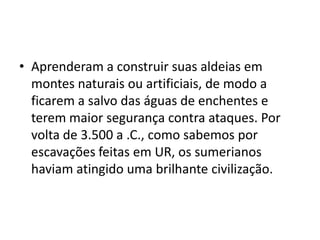• Aprenderam a construir suas aldeias em
montes naturais ou artificiais, de modo a
ficarem a salvo das águas de enchentes e
terem maior segurança contra ataques. Por
volta de 3.500 a .C., como sabemos por
escavações feitas em UR, os sumerianos
haviam atingido uma brilhante civilização.
 