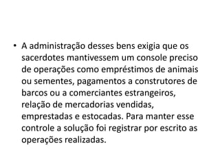 • A administração desses bens exigia que os
sacerdotes mantivessem um console preciso
de operações como empréstimos de animais
ou sementes, pagamentos a construtores de
barcos ou a comerciantes estrangeiros,
relação de mercadorias vendidas,
emprestadas e estocadas. Para manter esse
controle a solução foi registrar por escrito as
operações realizadas.
 