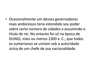 • Ocasionalmente um desses governadores
mais ambiciosos teria estendido seu poder
sobre certo número de cidades a assumindo o
título de rei. No entanto foi só na época de
DUNGI, mais ou menos 2300 a .C., que todos
os sumerianos se uniram sob a autoridade
única de um chefe de sua nacionalidade.
 