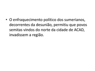• O enfraquecimento político dos sumerianos,
decorrentes da desunião, permitiu que povos
semitas vindos do norte da cidade de ACAD,
invadissem a região.
 