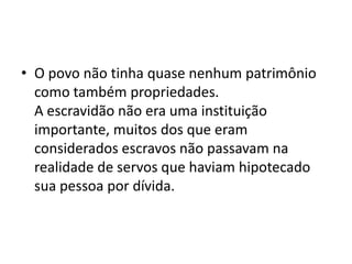• O povo não tinha quase nenhum patrimônio
como também propriedades.
A escravidão não era uma instituição
importante, muitos dos que eram
considerados escravos não passavam na
realidade de servos que haviam hipotecado
sua pessoa por dívida.
 
