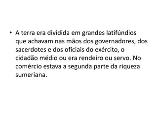 • A terra era dividida em grandes latifúndios
que achavam nas mãos dos governadores, dos
sacerdotes e dos oficiais do exército, o
cidadão médio ou era rendeiro ou servo. No
comércio estava a segunda parte da riqueza
sumeriana.
 