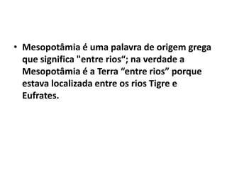 • Mesopotâmia é uma palavra de origem grega
que significa "entre rios“; na verdade a
Mesopotâmia é a Terra “entre rios” porque
estava localizada entre os rios Tigre e
Eufrates.
 