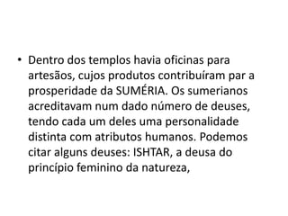 • Dentro dos templos havia oficinas para
artesãos, cujos produtos contribuíram par a
prosperidade da SUMÉRIA. Os sumerianos
acreditavam num dado número de deuses,
tendo cada um deles uma personalidade
distinta com atributos humanos. Podemos
citar alguns deuses: ISHTAR, a deusa do
princípio feminino da natureza,
 