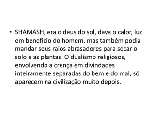 • SHAMASH, era o deus do sol, dava o calor, luz
em beneficio do homem, mas também podia
mandar seus raios abrasadores para secar o
solo e as plantas. O dualismo religiosos,
envolvendo a crença em divindades
inteiramente separadas do bem e do mal, só
aparecem na civilização muito depois.
 
