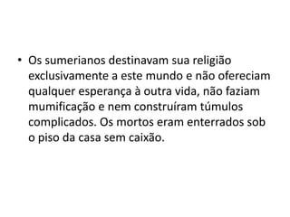 • Os sumerianos destinavam sua religião
exclusivamente a este mundo e não ofereciam
qualquer esperança à outra vida, não faziam
mumificação e nem construíram túmulos
complicados. Os mortos eram enterrados sob
o piso da casa sem caixão.
 