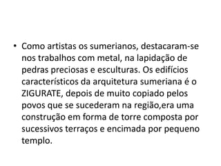 • Como artistas os sumerianos, destacaram-se
nos trabalhos com metal, na lapidação de
pedras preciosas e esculturas. Os edifícios
característicos da arquitetura sumeriana é o
ZIGURATE, depois de muito copiado pelos
povos que se sucederam na região,era uma
construção em forma de torre composta por
sucessivos terraços e encimada por pequeno
templo.
 