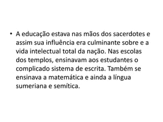 • A educação estava nas mãos dos sacerdotes e
assim sua influência era culminante sobre e a
vida intelectual total da nação. Nas escolas
dos templos, ensinavam aos estudantes o
complicado sistema de escrita. Também se
ensinava a matemática e ainda a língua
sumeriana e semítica.
 