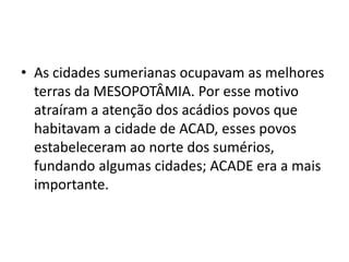 • As cidades sumerianas ocupavam as melhores
terras da MESOPOTÂMIA. Por esse motivo
atraíram a atenção dos acádios povos que
habitavam a cidade de ACAD, esses povos
estabeleceram ao norte dos sumérios,
fundando algumas cidades; ACADE era a mais
importante.
 