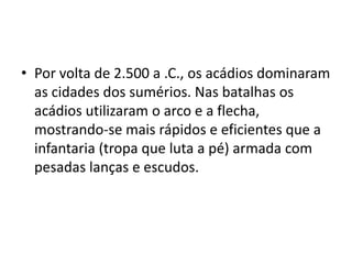 • Por volta de 2.500 a .C., os acádios dominaram
as cidades dos sumérios. Nas batalhas os
acádios utilizaram o arco e a flecha,
mostrando-se mais rápidos e eficientes que a
infantaria (tropa que luta a pé) armada com
pesadas lanças e escudos.
 