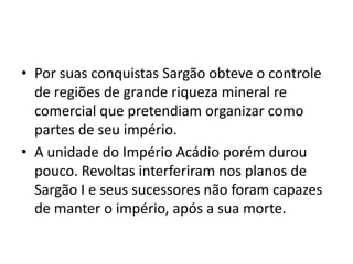 • Por suas conquistas Sargão obteve o controle
de regiões de grande riqueza mineral re
comercial que pretendiam organizar como
partes de seu império.
• A unidade do Império Acádio porém durou
pouco. Revoltas interferiram nos planos de
Sargão I e seus sucessores não foram capazes
de manter o império, após a sua morte.
 