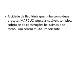 • A cidade da Babilônia que tinha como deus
protetor MARDUC possuía notáveis templos,
cobriu-se de construções belíssimas e se
tornou um centro muito importante.
 