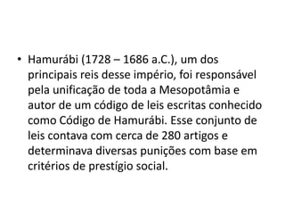 • Hamurábi (1728 – 1686 a.C.), um dos
principais reis desse império, foi responsável
pela unificação de toda a Mesopotâmia e
autor de um código de leis escritas conhecido
como Código de Hamurábi. Esse conjunto de
leis contava com cerca de 280 artigos e
determinava diversas punições com base em
critérios de prestígio social.
 