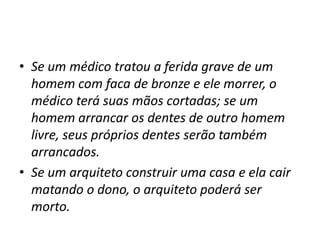 • Se um médico tratou a ferida grave de um
homem com faca de bronze e ele morrer, o
médico terá suas mãos cortadas; se um
homem arrancar os dentes de outro homem
livre, seus próprios dentes serão também
arrancados.
• Se um arquiteto construir uma casa e ela cair
matando o dono, o arquiteto poderá ser
morto.
 