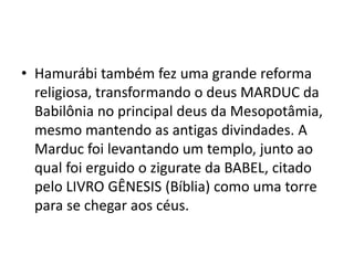 • Hamurábi também fez uma grande reforma
religiosa, transformando o deus MARDUC da
Babilônia no principal deus da Mesopotâmia,
mesmo mantendo as antigas divindades. A
Marduc foi levantando um templo, junto ao
qual foi erguido o zigurate da BABEL, citado
pelo LIVRO GÊNESIS (Bíblia) como uma torre
para se chegar aos céus.
 