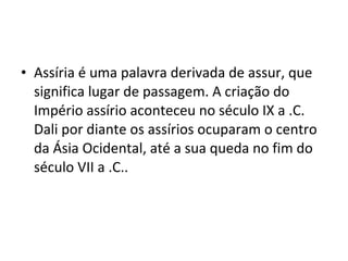 • Assíria é uma palavra derivada de assur, que
significa lugar de passagem. A criação do
Império assírio aconteceu no século IX a .C.
Dali por diante os assírios ocuparam o centro
da Ásia Ocidental, até a sua queda no fim do
século VII a .C..

 