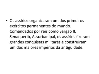 • Os assírios organizaram um dos primeiros
exércitos permanentes do mundo.
Comandados por reis como Sargão II,
Senaquerib, Assurbanipal, os assírios fizeram
grandes conquistas militares e construíram
um dos maiores impérios da antiguidade.

 