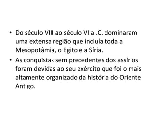 • Do século VIII ao século VI a .C. dominaram
uma extensa região que incluía toda a
Mesopotâmia, o Egito e a Síria.
• As conquistas sem precedentes dos assírios
foram devidas ao seu exército que foi o mais
altamente organizado da história do Oriente
Antigo.

 