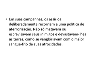 • Em suas campanhas, os assírios
deliberadamente recorriam a uma política de
aterrorização. Não só matavam ou
escravizavam seus inimigos e devastavam-lhes
as terras, como se vangloriavam com o maior
sangue-frio de suas atrocidades.

 