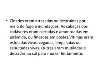 • Cidades eram arrasadas ou destruídas por
meio do fogo e inundações. As cabeças dos
cadáveres eram cortadas e amontoadas em
pirâmide, ou fincadas em postes.Vítimas eram
esfoladas vivas, cegadas, empaladas ou
sepultadas vivas. Outras eram mutiladas e
deixadas ao sol para morrer lentamente.

 
