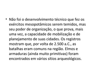 • Não foi o desenvolvimento técnico que fez os
exércitos mesopotâmicos serem temidos, mas
seu poder de organização, o que prova, mais
uma vez, a capacidade de mobilização e de
planejamento de suas cidades. Os registros
mostram que, por volta de 2.500 a.C., as
batalhas eram comuns na região. Elmos e
armaduras (ainda muito primitivas) foram
encontrados em vários sítios arqueológicos.

 