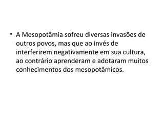 • A Mesopotâmia sofreu diversas invasões de
outros povos, mas que ao invés de
interferirem negativamente em sua cultura,
ao contrário aprenderam e adotaram muitos
conhecimentos dos mesopotâmicos.

 