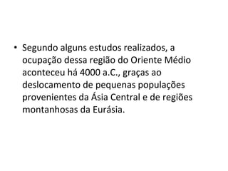 • Segundo alguns estudos realizados, a
ocupação dessa região do Oriente Médio
aconteceu há 4000 a.C., graças ao
deslocamento de pequenas populações
provenientes da Ásia Central e de regiões
montanhosas da Eurásia.

 