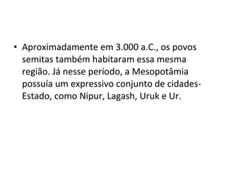 • Aproximadamente em 3.000 a.C., os povos
semitas também habitaram essa mesma
região. Já nesse período, a Mesopotâmia
possuía um expressivo conjunto de cidadesEstado, como Nipur, Lagash, Uruk e Ur.

 