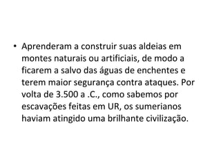 • Aprenderam a construir suas aldeias em
montes naturais ou artificiais, de modo a
ficarem a salvo das águas de enchentes e
terem maior segurança contra ataques. Por
volta de 3.500 a .C., como sabemos por
escavações feitas em UR, os sumerianos
haviam atingido uma brilhante civilização.

 
